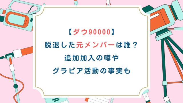【ダウ90000】脱退した元メンバーは誰？追加加入の噂やグラビア活動の事実も